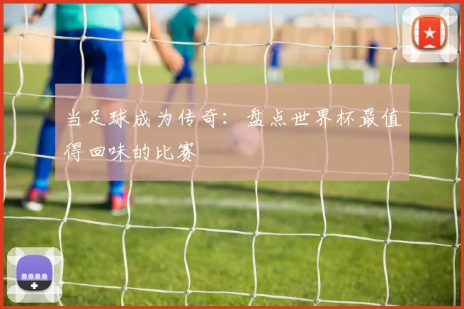 当足球成为传奇：盘点世界杯最值得回味的比赛