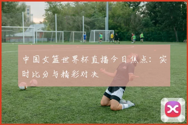 中国女篮世界杯直播今日焦点：实时比分与精彩对决